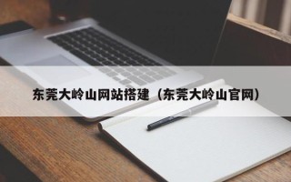余江东莞大岭山网站搭建（东莞大岭山官网）