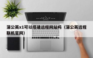 余江蒲公英x1可以搭建远程网站吗（蒲公英远程联机官网）